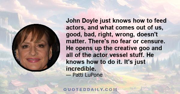 John Doyle just knows how to feed actors, and what comes out of us, good, bad, right, wrong, doesn't matter. There's no fear or censure. He opens up the creative goo and all of the actor vessel stuff. He knows how to do 