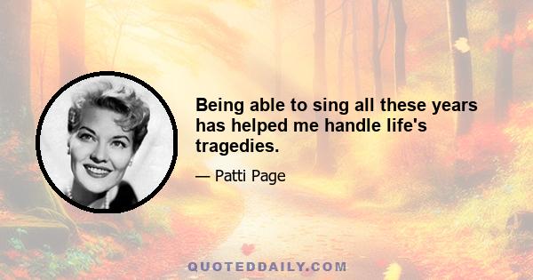 Being able to sing all these years has helped me handle life's tragedies.