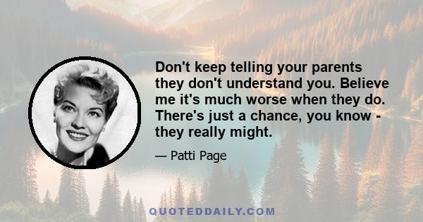 Don't keep telling your parents they don't understand you. Believe me it's much worse when they do. There's just a chance, you know - they really might.