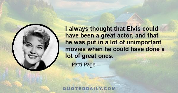 I always thought that Elvis could have been a great actor, and that he was put in a lot of unimportant movies when he could have done a lot of great ones.