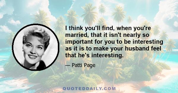 I think you'll find, when you're married, that it isn't nearly so important for you to be interesting as it is to make your husband feel that he's interesting.