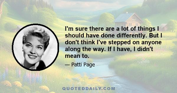 I'm sure there are a lot of things I should have done differently. But I don't think I've stepped on anyone along the way. If I have, I didn't mean to.