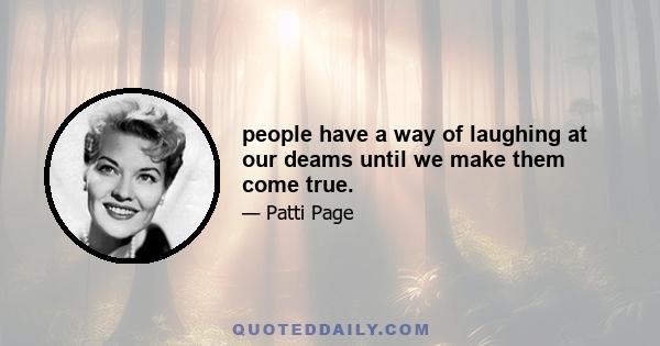 people have a way of laughing at our deams until we make them come true.