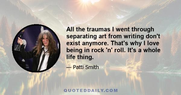 All the traumas I went through separating art from writing don't exist anymore. That's why I love being in rock 'n' roll. It's a whole life thing.