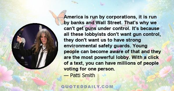 America is run by corporations, it is run by banks and Wall Street. That's why we can't get guns under control. It's because all these lobbyists don't want gun control, they don't want us to have strong environmental