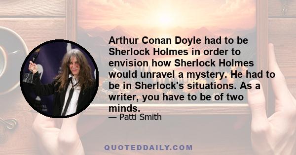 Arthur Conan Doyle had to be Sherlock Holmes in order to envision how Sherlock Holmes would unravel a mystery. He had to be in Sherlock's situations. As a writer, you have to be of two minds.