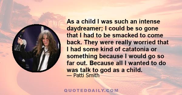 As a child I was such an intense daydreamer; I could be so gone that I had to be smacked to come back. They were really worried that I had some kind of catatonia or something because I would go so far out. Because all I 