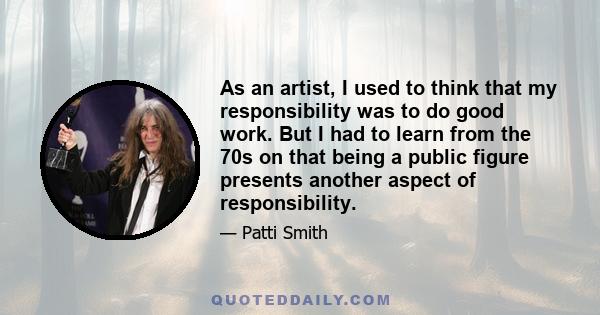 As an artist, I used to think that my responsibility was to do good work. But I had to learn from the 70s on that being a public figure presents another aspect of responsibility.