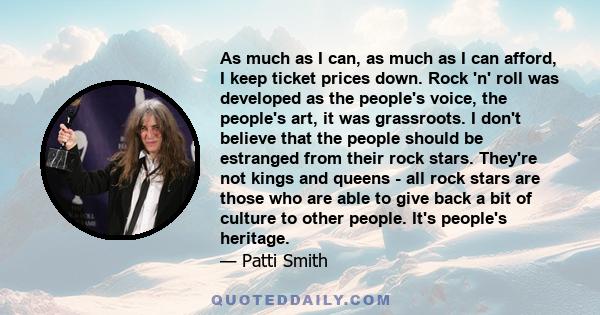 As much as I can, as much as I can afford, I keep ticket prices down. Rock 'n' roll was developed as the people's voice, the people's art, it was grassroots. I don't believe that the people should be estranged from