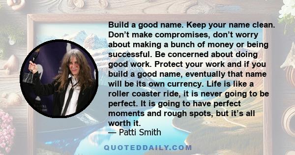 Build a good name. Keep your name clean. Don’t make compromises, don’t worry about making a bunch of money or being successful. Be concerned about doing good work. Protect your work and if you build a good name,