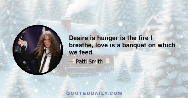 Desire is hunger is the fire I breathe, love is a banquet on which we feed.