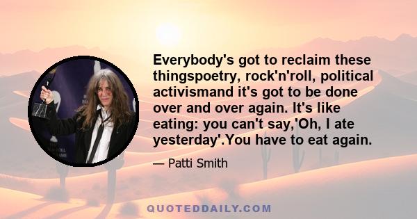 Everybody's got to reclaim these thingspoetry, rock'n'roll, political activismand it's got to be done over and over again. It's like eating: you can't say,'Oh, I ate yesterday'.You have to eat again.