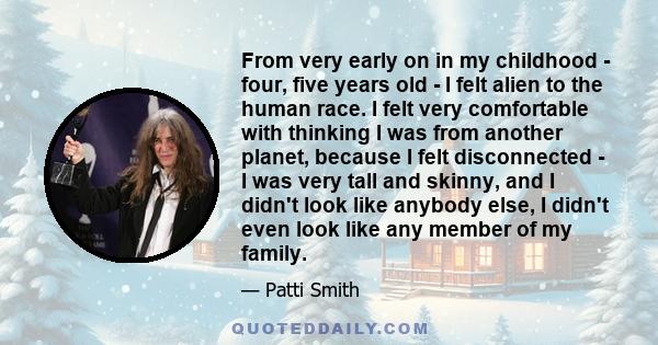 From very early on in my childhood - four, five years old - I felt alien to the human race. I felt very comfortable with thinking I was from another planet, because I felt disconnected - I was very tall and skinny, and