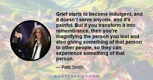 Grief starts to become indulgent, and it doesn't serve anyone, and it's painful. But if you transform it into remembrance, then you're magnifying the person you lost and also giving something of that person to other