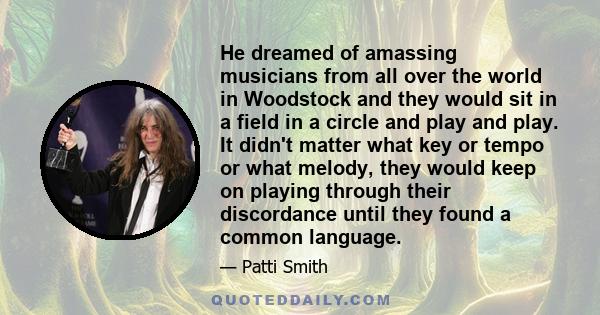 He dreamed of amassing musicians from all over the world in Woodstock and they would sit in a field in a circle and play and play. It didn't matter what key or tempo or what melody, they would keep on playing through