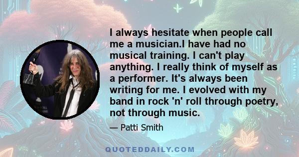 I always hesitate when people call me a musician.I have had no musical training. I can't play anything. I really think of myself as a performer. It's always been writing for me. I evolved with my band in rock 'n' roll