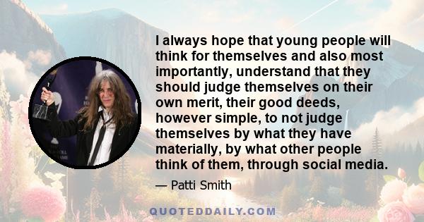 I always hope that young people will think for themselves and also most importantly, understand that they should judge themselves on their own merit, their good deeds, however simple, to not judge themselves by what