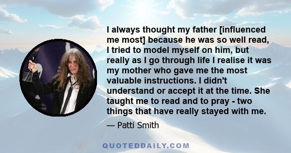 I always thought my father [influenced me most] because he was so well read, I tried to model myself on him, but really as I go through life I realise it was my mother who gave me the most valuable instructions. I