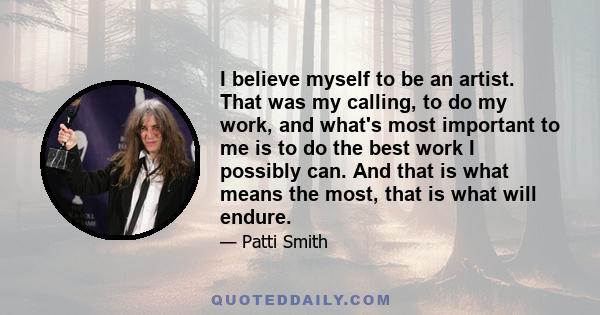 I believe myself to be an artist. That was my calling, to do my work, and what's most important to me is to do the best work I possibly can. And that is what means the most, that is what will endure.