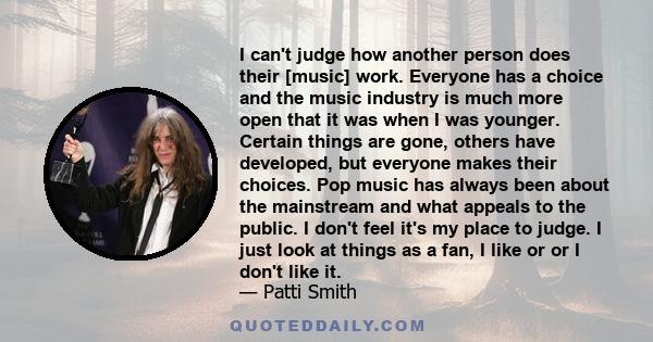 I can't judge how another person does their [music] work. Everyone has a choice and the music industry is much more open that it was when I was younger. Certain things are gone, others have developed, but everyone makes 