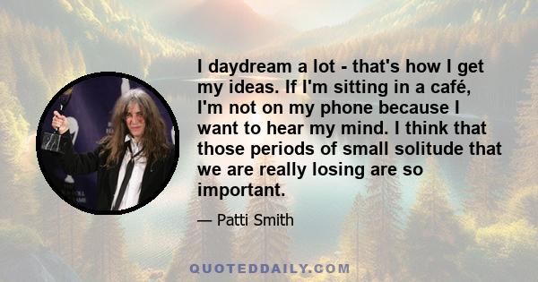 I daydream a lot - that's how I get my ideas. If I'm sitting in a café, I'm not on my phone because I want to hear my mind. I think that those periods of small solitude that we are really losing are so important.