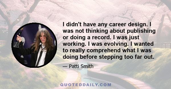 I didn't have any career design. I was not thinking about publishing or doing a record. I was just working. I was evolving. I wanted to really comprehend what I was doing before stepping too far out.