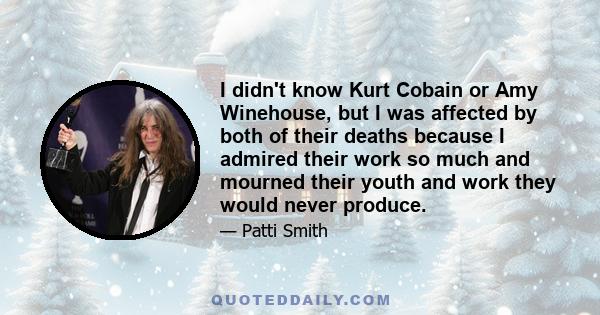 I didn't know Kurt Cobain or Amy Winehouse, but I was affected by both of their deaths because I admired their work so much and mourned their youth and work they would never produce.