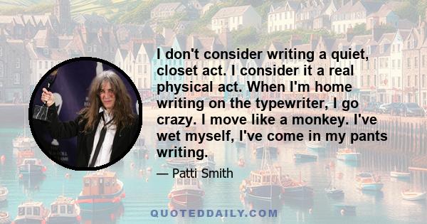 I don't consider writing a quiet, closet act. I consider it a real physical act. When I'm home writing on the typewriter, I go crazy. I move like a monkey. I've wet myself, I've come in my pants writing.