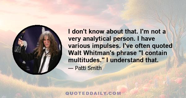 I don't know about that. I'm not a very analytical person. I have various impulses. I've often quoted Walt Whitman's phrase I contain multitudes. I understand that.