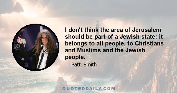 I don't think the area of Jerusalem should be part of a Jewish state; it belongs to all people, to Christians and Muslims and the Jewish people.