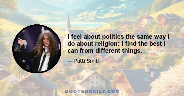 I feel about politics the same way I do about religion: I find the best I can from different things.