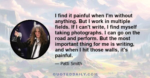 I find it painful when I'm without anything. But I work in multiple fields. If I can't write, I find myself taking photographs. I can go on the road and perform. But the most important thing for me is writing, and when