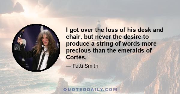 I got over the loss of his desk and chair, but never the desire to produce a string of words more precious than the emeralds of Cortés.