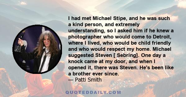 I had met Michael Stipe, and he was such a kind person, and extremely understanding, so I asked him if he knew a photographer who would come to Detroit, where I lived, who would be child friendly and who would respect