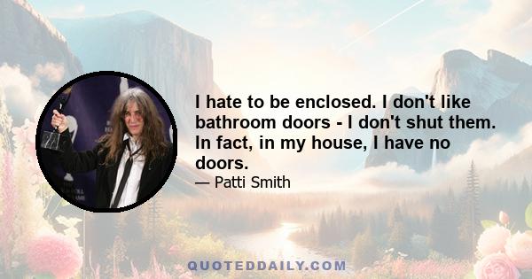 I hate to be enclosed. I don't like bathroom doors - I don't shut them. In fact, in my house, I have no doors.