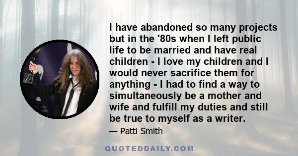 I have abandoned so many projects but in the '80s when I left public life to be married and have real children - I love my children and I would never sacrifice them for anything - I had to find a way to simultaneously