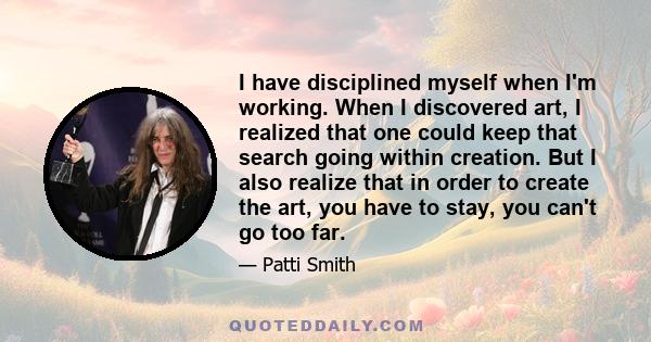 I have disciplined myself when I'm working. When I discovered art, I realized that one could keep that search going within creation. But I also realize that in order to create the art, you have to stay, you can't go too 