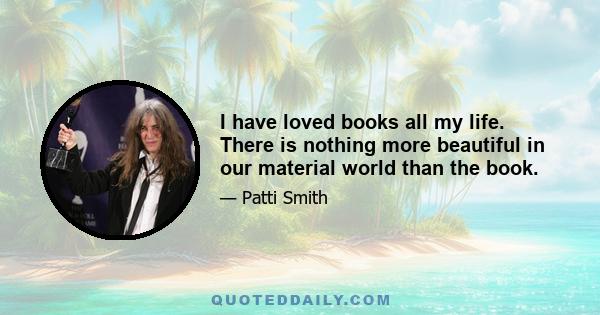 I have loved books all my life. There is nothing more beautiful in our material world than the book.