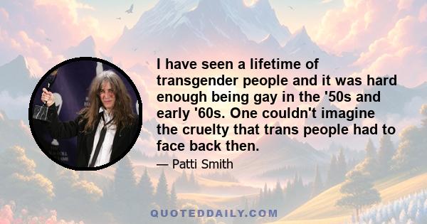 I have seen a lifetime of transgender people and it was hard enough being gay in the '50s and early '60s. One couldn't imagine the cruelty that trans people had to face back then.