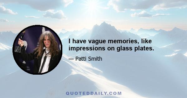 I have vague memories, like impressions on glass plates.