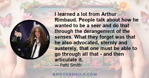 I learned a lot from Arthur Rimbaud. People talk about how he wanted to be a seer and do that through the derangement of the senses. What they forget was that he also advocated, sternly and austerely, that one must be