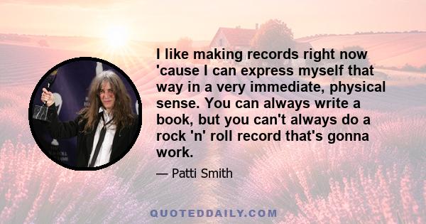 I like making records right now 'cause I can express myself that way in a very immediate, physical sense. You can always write a book, but you can't always do a rock 'n' roll record that's gonna work.