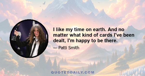 I like my time on earth. And no matter what kind of cards I've been dealt, I'm happy to be there.