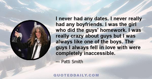 I never had any dates. I never really had any boyfriends. I was the girl who did the guys' homework. I was really crazy about guys but I was always like one of the boys. The guys I always fell in love with were