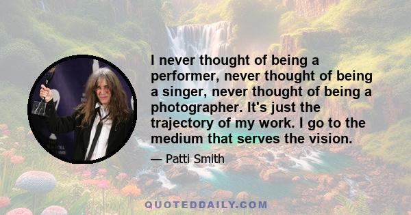 I never thought of being a performer, never thought of being a singer, never thought of being a photographer. It's just the trajectory of my work. I go to the medium that serves the vision.