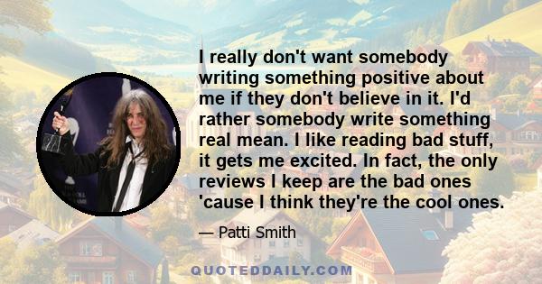 I really don't want somebody writing something positive about me if they don't believe in it. I'd rather somebody write something real mean. I like reading bad stuff, it gets me excited. In fact, the only reviews I keep 