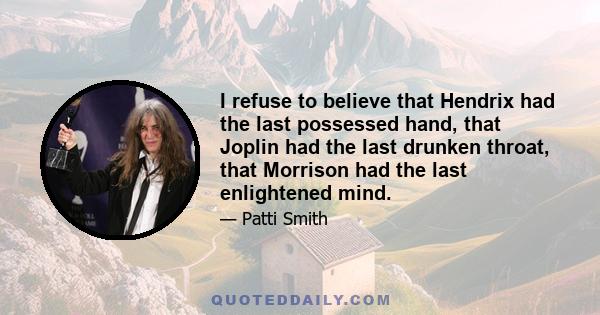 I refuse to believe that Hendrix had the last possessed hand, that Joplin had the last drunken throat, that Morrison had the last enlightened mind.