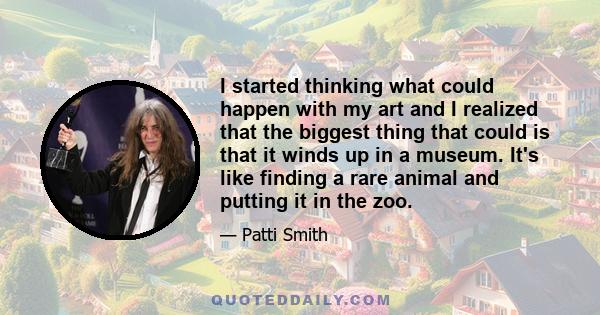 I started thinking what could happen with my art and I realized that the biggest thing that could is that it winds up in a museum. It's like finding a rare animal and putting it in the zoo.