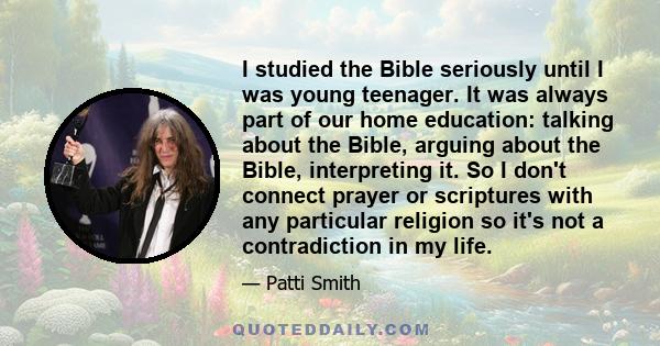 I studied the Bible seriously until I was young teenager. It was always part of our home education: talking about the Bible, arguing about the Bible, interpreting it. So I don't connect prayer or scriptures with any