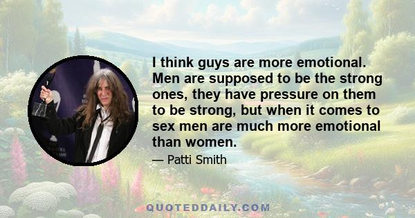 I think guys are more emotional. Men are supposed to be the strong ones, they have pressure on them to be strong, but when it comes to sex men are much more emotional than women.